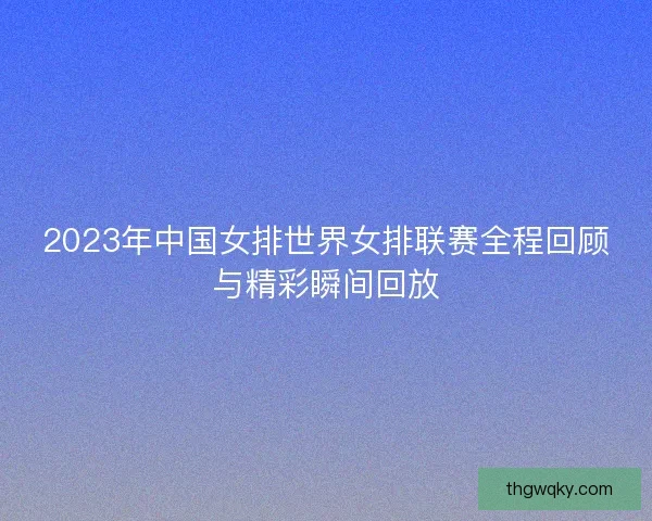 2023年中国女排世界女排联赛全程回顾与精彩瞬间回放