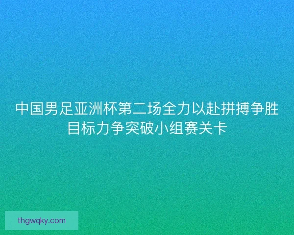 中国男足亚洲杯第二场全力以赴拼搏争胜目标力争突破小组赛关卡