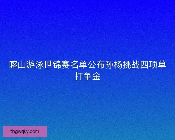 喀山游泳世锦赛名单公布孙杨挑战四项单打争金