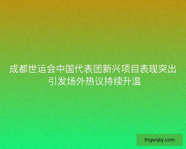 成都世运会中国代表团新兴项目表现突出 引发场外热议持续升温