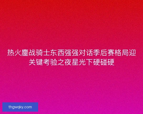 热火鏖战骑士东西强强对话季后赛格局迎关键考验之夜星光下硬碰硬