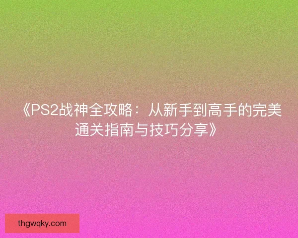 《PS2战神全攻略：从新手到高手的完美通关指南与技巧分享》