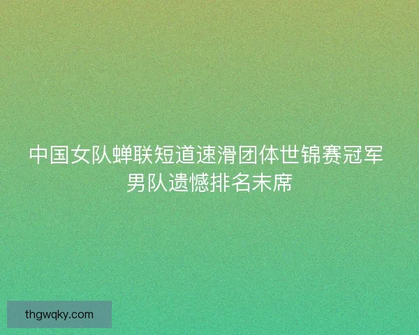 中国女队蝉联短道速滑团体世锦赛冠军 男队遗憾排名末席