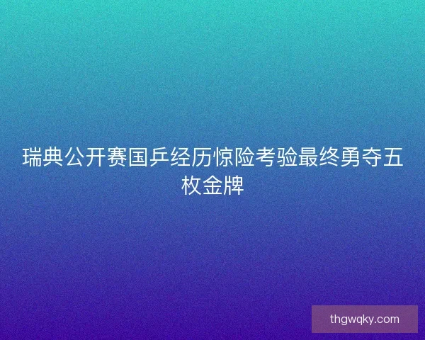 瑞典公开赛国乒经历惊险考验最终勇夺五枚金牌 瑞典公开赛国乒经历惊险考验最终勇夺五枚金牌