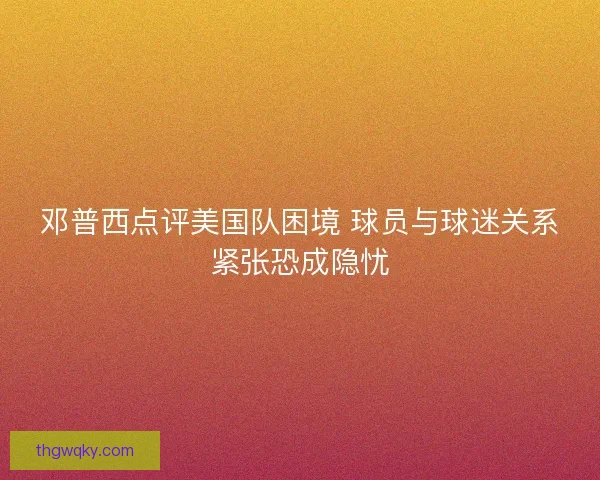 邓普西点评美国队困境 球员与球迷关系紧张恐成隐忧 邓普西点评美国队困境 球员与球迷关系紧张恐成隐忧