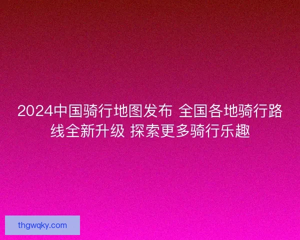 2024中国骑行地图发布 全国各地骑行路线全新升级 探索更多骑行乐趣
