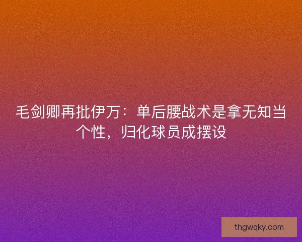毛剑卿再批伊万：单后腰战术是拿无知当个性，归化球员成摆设