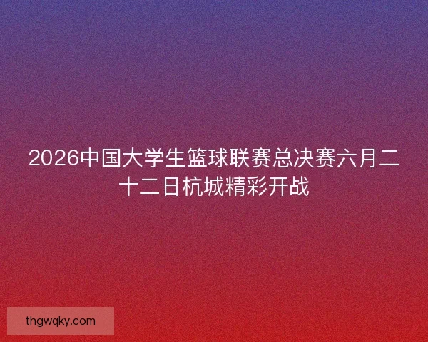 2026中国大学生篮球联赛总决赛六月二十二日杭城精彩开战