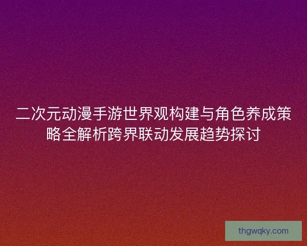 二次元动漫手游世界观构建与角色养成策略全解析跨界联动发展趋势探讨
