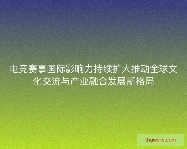 电竞赛事国际影响力持续扩大推动全球文化交流与产业融合发展新格局