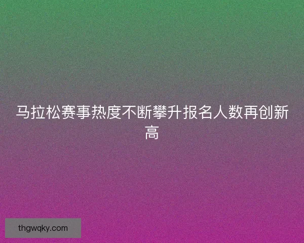 马拉松赛事热度不断攀升报名人数再创新高