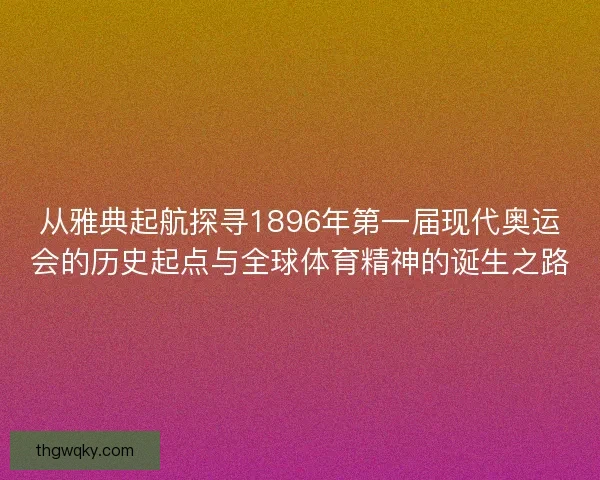 从雅典起航探寻1896年第一届现代奥运会的历史起点与全球体育精神的诞生之路