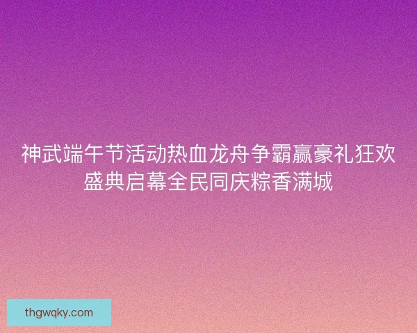 神武端午节活动热血龙舟争霸赢豪礼狂欢盛典启幕全民同庆粽香满城 神武端午节活动热血龙舟争霸赢豪礼狂欢盛典启幕全民同庆粽香满城