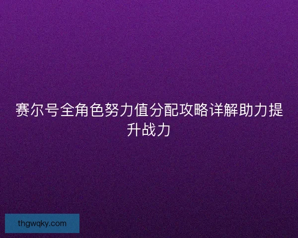 赛尔号全角色努力值分配攻略详解助力提升战力 赛尔号全角色努力值分配攻略详解助力提升战力
