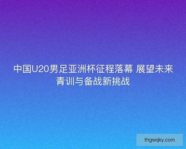 中国U20男足亚洲杯征程落幕 展望未来青训与备战新挑战 中国U20男足亚洲杯征程落幕 展望未来青训与备战新挑战
