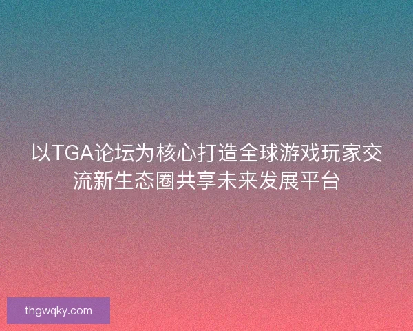 以TGA论坛为核心打造全球游戏玩家交流新生态圈共享未来发展平台 以TGA论坛为核心打造全球游戏玩家交流新生态圈共享未来发展平台
