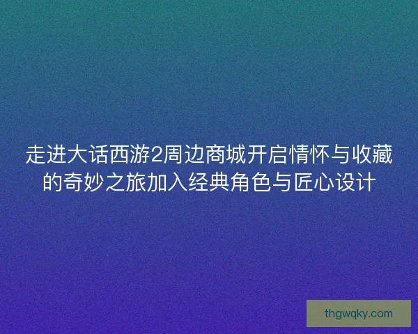 走进大话西游2周边商城开启情怀与收藏的奇妙之旅加入经典角色与匠心设计