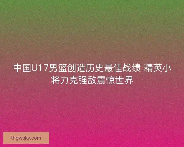 中国U17男篮创造历史最佳战绩 精英小将力克强敌震惊世界