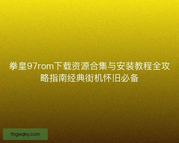 拳皇97rom下载资源合集与安装教程全攻略指南经典街机怀旧必备