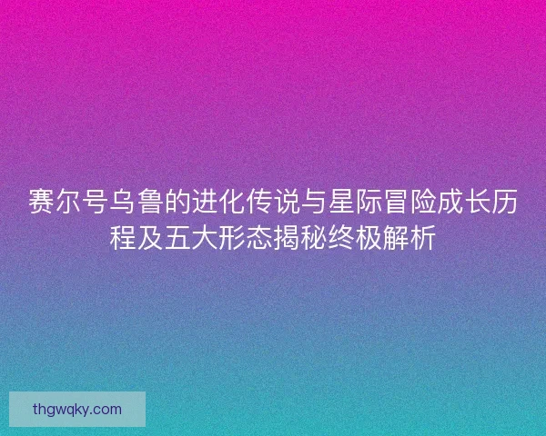 赛尔号乌鲁的进化传说与星际冒险成长历程及五大形态揭秘终极解析
