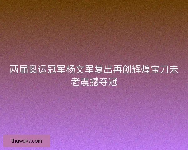两届奥运冠军杨文军复出再创辉煌宝刀未老震撼夺冠 两届奥运冠军杨文军复出再创辉煌宝刀未老震撼夺冠