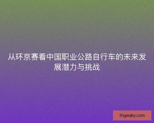从环京赛看中国职业公路自行车的未来发展潜力与挑战 从环京赛看中国职业公路自行车的未来发展潜力与挑战