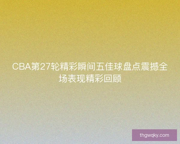 CBA第27轮精彩瞬间五佳球盘点震撼全场表现精彩回顾