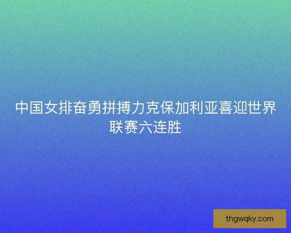 中国女排奋勇拼搏力克保加利亚喜迎世界联赛六连胜