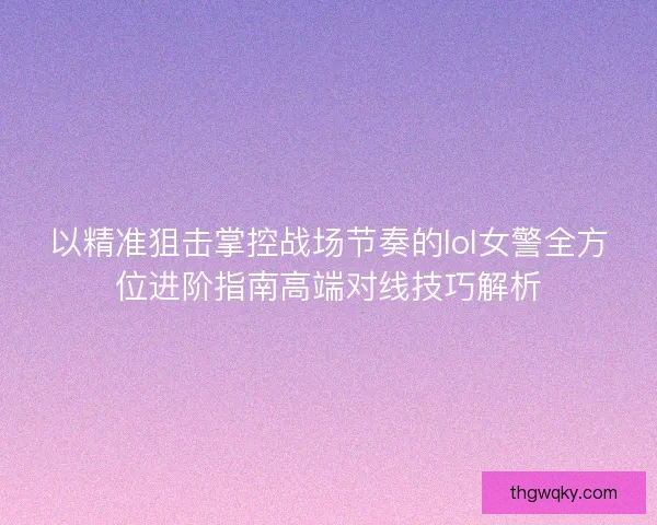 以精准狙击掌控战场节奏的lol女警全方位进阶指南高端对线技巧解析 以精准狙击掌控战场节奏的lol女警全方位进阶指南高端对线技巧解析