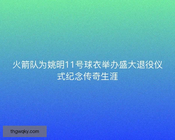 火箭队为姚明11号球衣举办盛大退役仪式纪念传奇生涯 火箭队为姚明11号球衣举办盛大退役仪式纪念传奇生涯