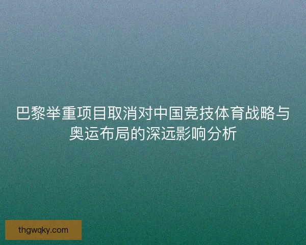 巴黎举重项目取消对中国竞技体育战略与奥运布局的深远影响分析 巴黎举重项目取消对中国竞技体育战略与奥运布局的深远影响分析